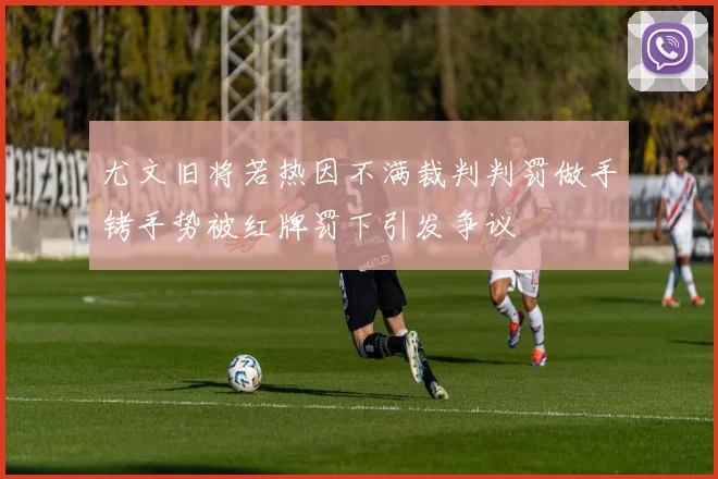 尤文旧将若热因不满裁判判罚做手铐手势被红牌罚下引发争议