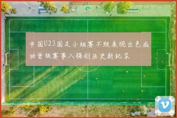 中国U23国足小组赛不败表现出色成功晋级赛事八强创历史新纪录