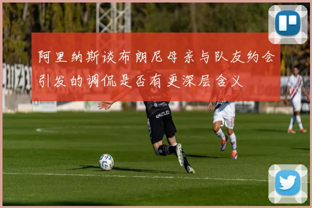 阿里纳斯谈布朗尼母亲与队友约会引发的调侃是否有更深层含义