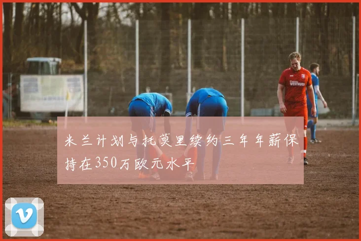 米兰计划与托莫里续约三年年薪保持在350万欧元水平