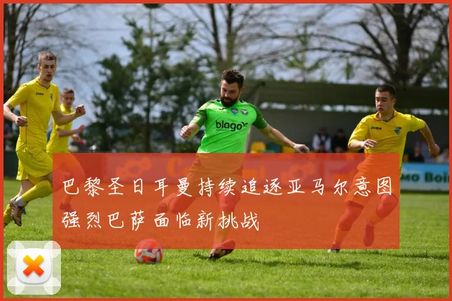 巴黎圣日耳曼持续追逐亚马尔意图强烈巴萨面临新挑战