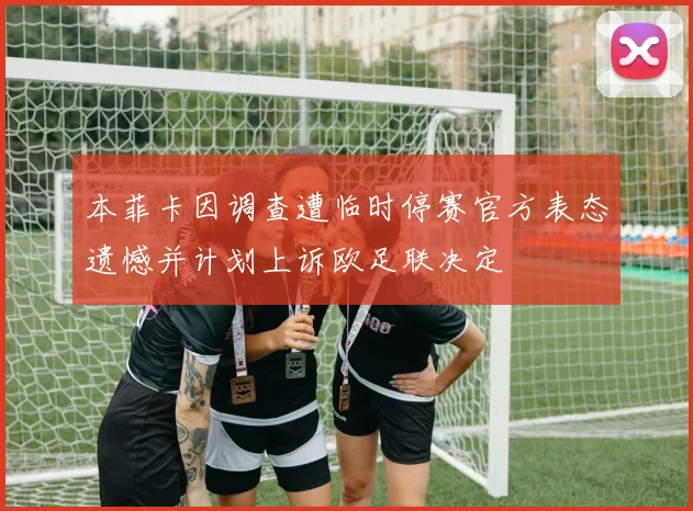 本菲卡因调查遭临时停赛官方表态遗憾并计划上诉欧足联决定