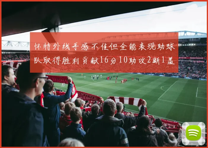 怀特外线手感不佳但全能表现助球队取得胜利贡献16分10助攻2断1盖帽