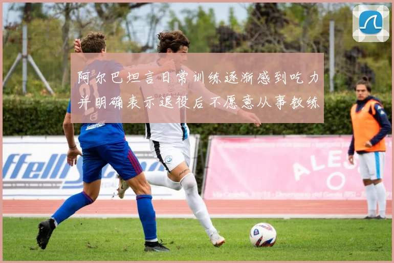阿尔巴坦言日常训练逐渐感到吃力并明确表示退役后不愿意从事教练工作