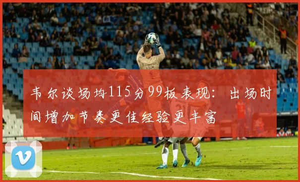 韦尔谈场均115分99板表现：出场时间增加节奏更佳经验更丰富