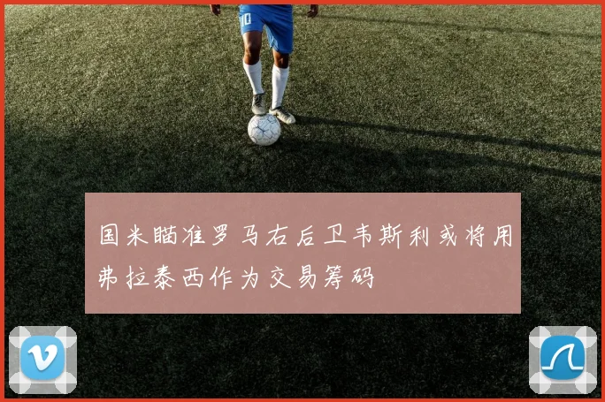 国米瞄准罗马右后卫韦斯利或将用弗拉泰西作为交易筹码