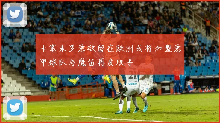 卡塞米罗意欲留在欧洲或将加盟意甲球队与魔笛再度联手