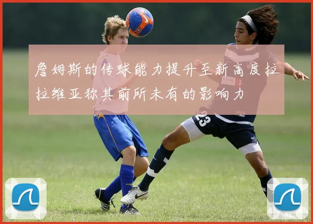 詹姆斯的传球能力提升至新高度拉拉维亚称其前所未有的影响力
