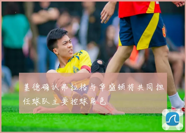 基德确认弗拉格与华盛顿将共同担任球队主要控球角色