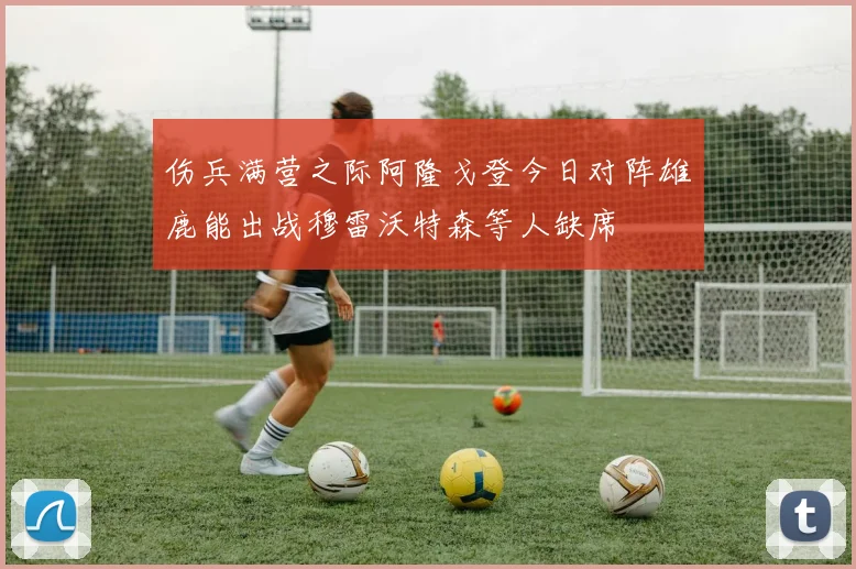 伤兵满营之际阿隆戈登今日对阵雄鹿能出战穆雷沃特森等人缺席