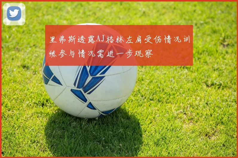 里弗斯透露AJ格林左肩受伤情况训练参与情况需进一步观察