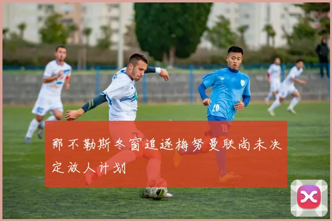 那不勒斯冬窗追逐梅努曼联尚未决定放人计划