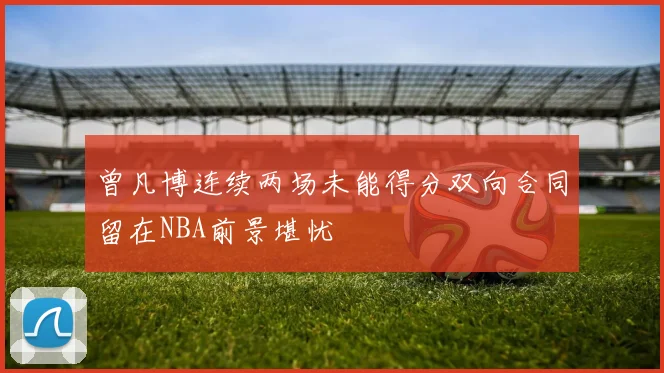 曾凡博连续两场未能得分双向合同留在NBA前景堪忧