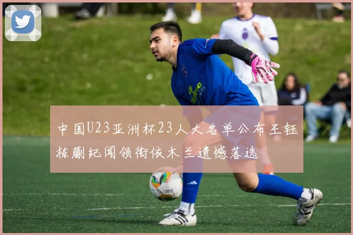 中国U23亚洲杯23人大名单公布王钰栋蒯纪闻领衔依木兰遗憾落选