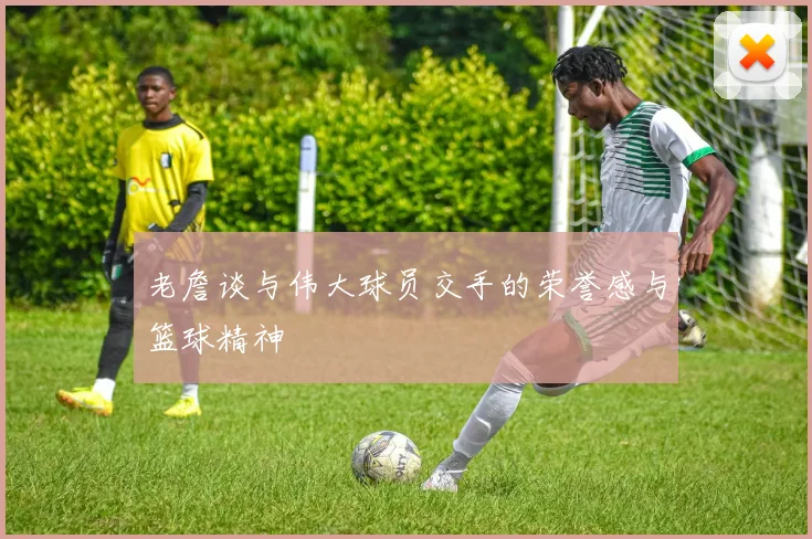 老詹谈与伟大球员交手的荣誉感与篮球精神