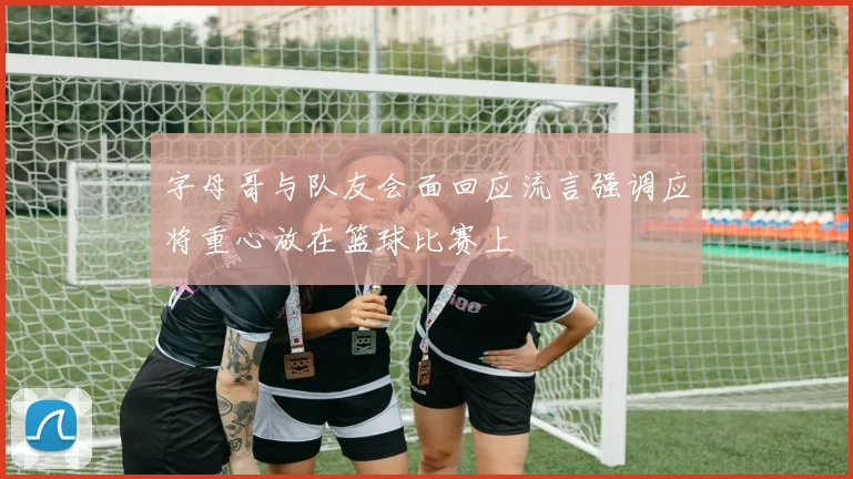 字母哥与队友会面回应流言强调应将重心放在篮球比赛上