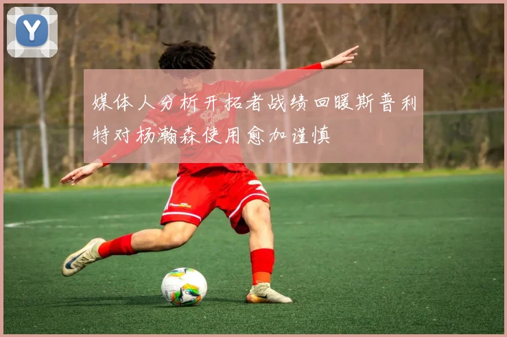 媒体人分析开拓者战绩回暖斯普利特对杨瀚森使用愈加谨慎