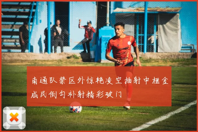 南通队禁区外惊艳凌空抽射中框金成民倒勾补射精彩破门