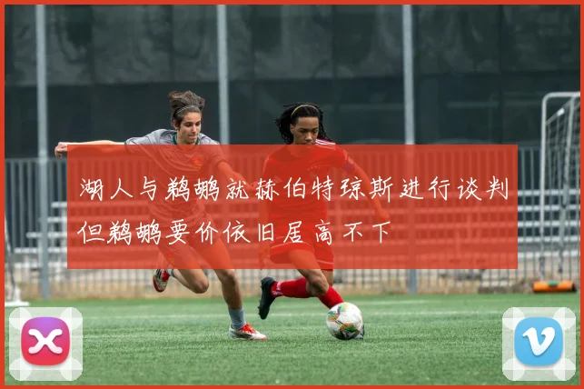 湖人与鹈鹕就赫伯特琼斯进行谈判但鹈鹕要价依旧居高不下