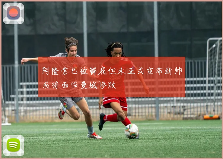 阿隆索已被解雇但未正式宣布新帅或将面临曼城惨败