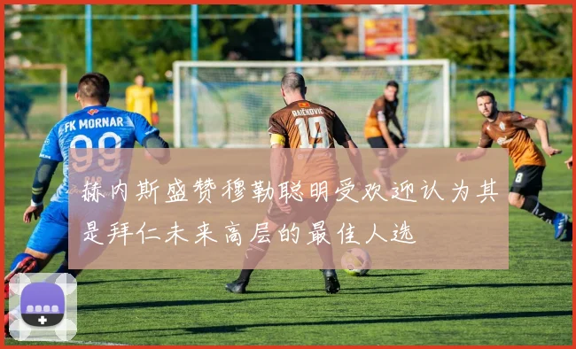 赫内斯盛赞穆勒聪明受欢迎认为其是拜仁未来高层的最佳人选