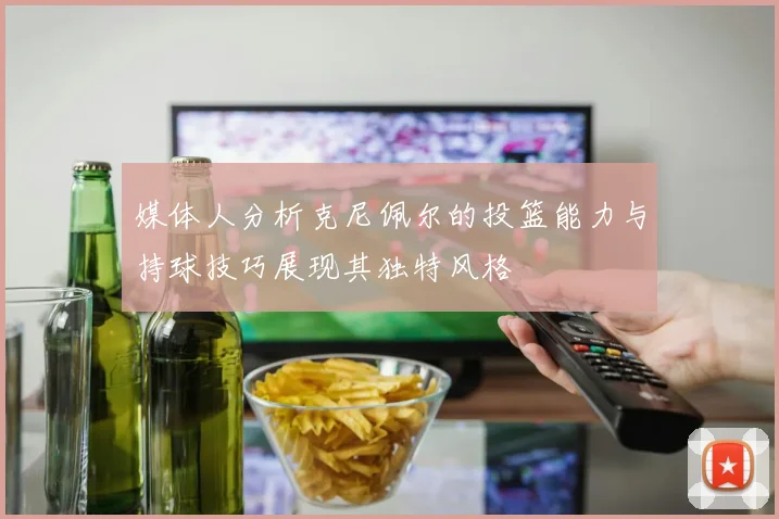 媒体人分析克尼佩尔的投篮能力与持球技巧展现其独特风格