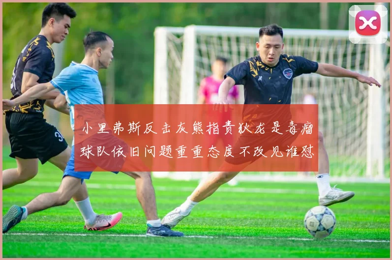 小里弗斯反击灰熊指责狄龙是毒瘤球队依旧问题重重态度不改见谁怼谁