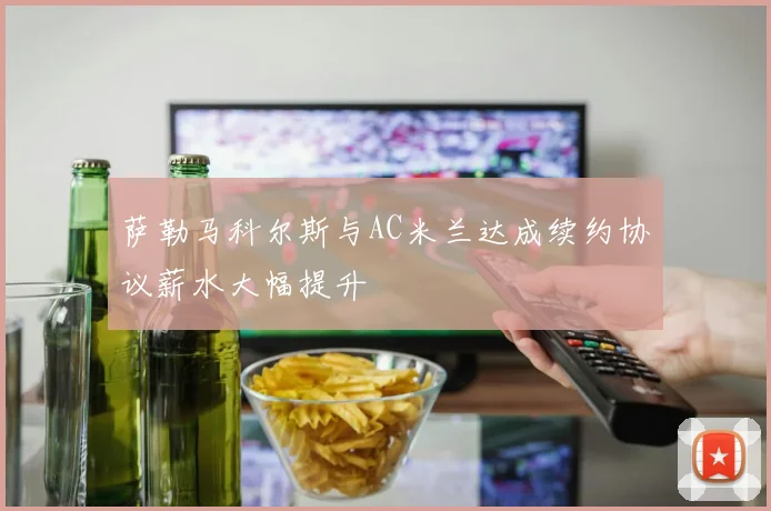 萨勒马科尔斯与AC米兰达成续约协议薪水大幅提升