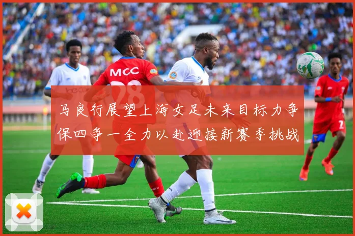 马良行展望上海女足未来目标力争保四争一全力以赴迎接新赛季挑战