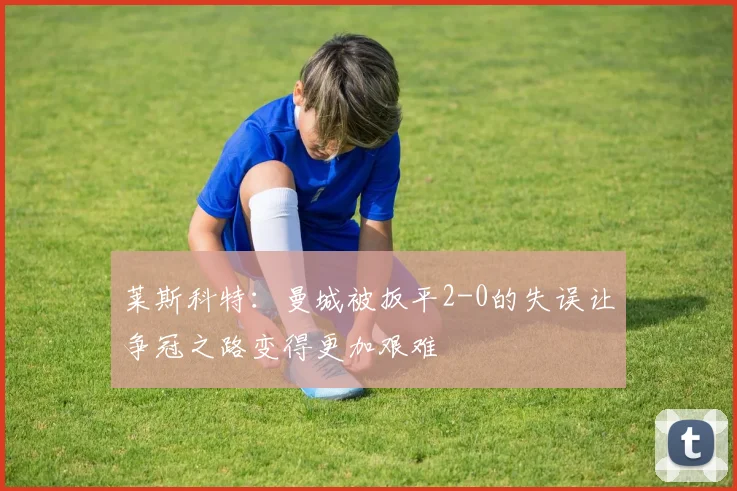莱斯科特：曼城被扳平2-0的失误让争冠之路变得更加艰难