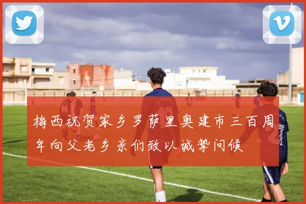 梅西祝贺家乡罗萨里奥建市三百周年向父老乡亲们致以诚挚问候