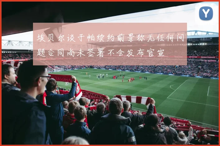 埃贝尔谈于帕续约前景称无任何问题合同尚未签署不会发布官宣