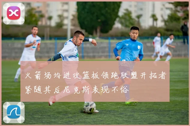 火箭场均进攻篮板领跑联盟开拓者紧随其后尼克斯表现不俗