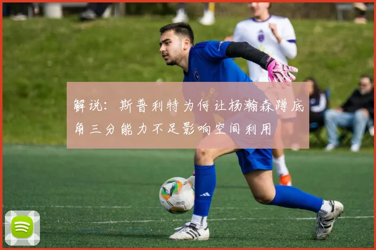 解说：斯普利特为何让杨瀚森蹲底角三分能力不足影响空间利用