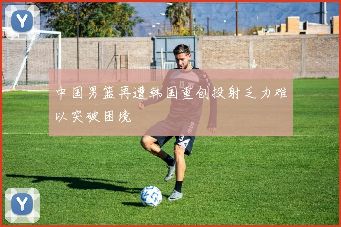 中国男篮再遭韩国重创投射乏力难以突破困境