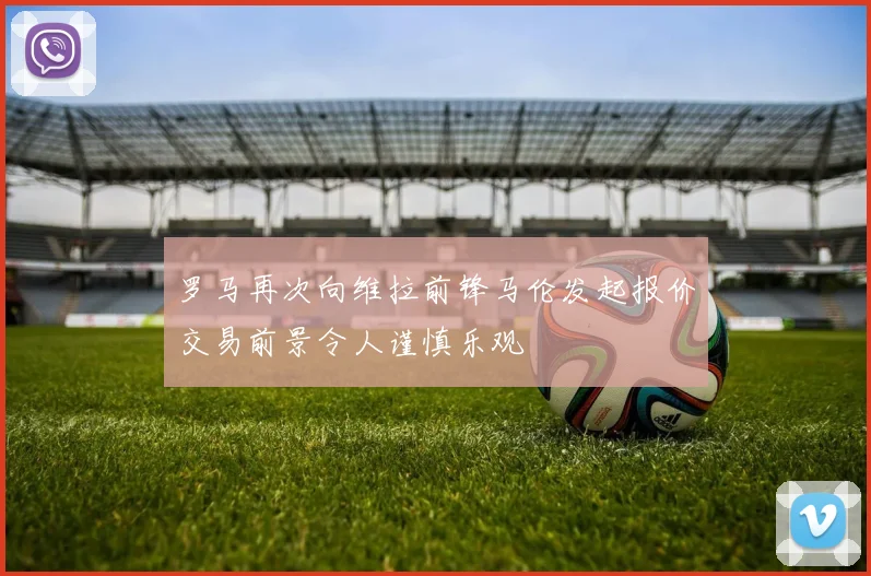 罗马再次向维拉前锋马伦发起报价交易前景令人谨慎乐观