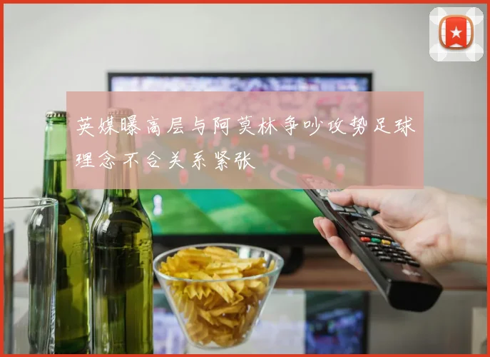 英媒曝高层与阿莫林争吵攻势足球理念不合关系紧张