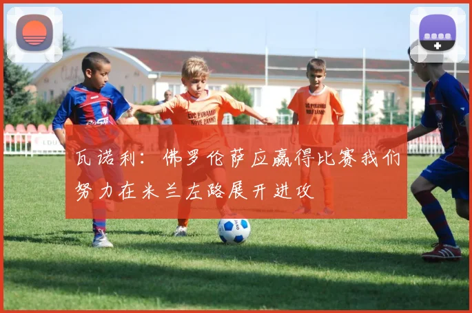 瓦诺利：佛罗伦萨应赢得比赛我们努力在米兰左路展开进攻