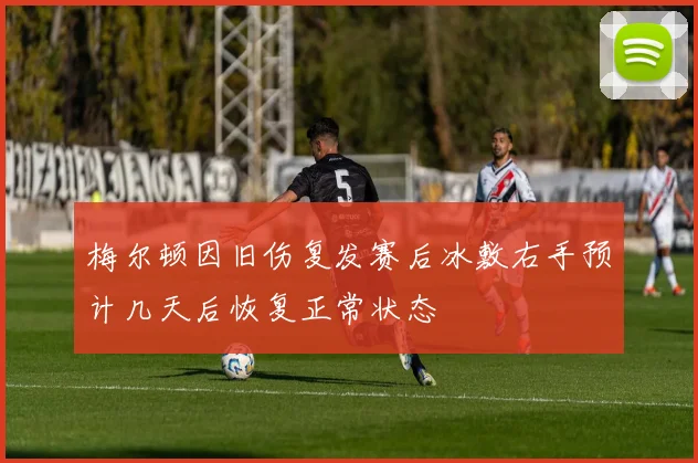 梅尔顿因旧伤复发赛后冰敷右手预计几天后恢复正常状态