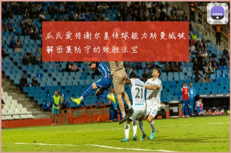 瓜氏爱将谢尔基传球能力助曼城破解密集防守的致胜法宝